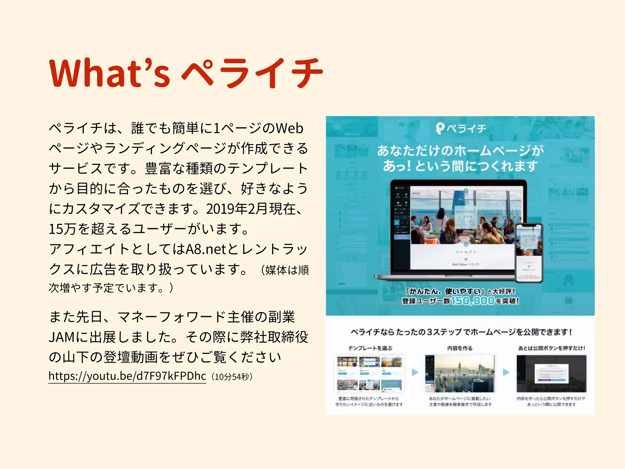 What’s ペライチ
ペライチは、誰でも簡単に1ページのWeb
ページやランディングページが作成できる
サービスです。豊富な種類のテンプレート
から目的に合ったものを選び、好きなよう
にカスタマイズできます。2019年2月現在、
15万を超えるユーザーがいます。
アフィエイトとしてはA8.netとレントラッ
クスに広告を取り扱っています。（媒体は順
次増やす予定でいます。） 
　
また先日、マネーフォワード主催の副業
JAMに出展しました。その際に弊社取締役
の山下の登壇動画をぜひご覧ください 
https://youtu.be/d7F97kFPDhc（10分54秒）
 