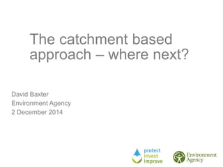 The catchment based
approach – where next?
David Baxter
Environment Agency
2 December 2014
 