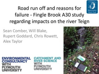 Road run off and reasons for
failure ‐ Fingle Brook A30 study
regarding impacts on the river Teign
Sean Comber, Will Blake,
Rupert Goddard, Chris Rowett,
Alex Taylor
 