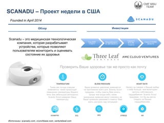 Обзор
SCANADU – Проект недели в США
Инвестиции
Founded in April 2014
Scanadu – это медицинская технологическая
компания, которая разрабатывает
устройства, которые позволяют
пользователям мониторить и оценивать
состояние их здоровья
Сид $2M
11/2011
Краудфандинг
$1.6M 06/2013
Серия A
$10.5M
11/2013
Серия B $35M
04/2015
Источники: scanadu.com, crunchbase.com, venturebeat.com
Также как погода снаружи
изменяется, также происходят
изменения температуры Вашего
тела. Как небольшой метеоролог
Scandu Scout измеряет Вашу
температуру
Ваше кровяное давление изменяется
на протяжение всего дня. Scandy Scout
придуман, чтобы помочь Вам узнать,
проще чем когда-либо, какие
жизненные привычки могут повлиять на
Ваше кровяное давление и помогут Вам
взять контроль над ситуацией
Ничего не говорит о Вашей любви
к себе больше, чем мониторинг
частоты собственного
сердцебиения. Scandu Scout
придуман, что бы вы могли
следить за Вашим
сердцебиением.
Проверить Ваше здоровье так же просто как почту
 