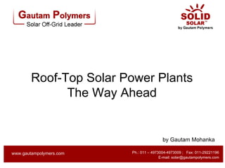 Roof-Top Solar Power Plants
              The Way Ahead


                                         by Gautam Mohanka

                         Ph.: 011 – 4973004-4973009 ; Fax: 011-29221196
www.gautampolymers.com
www.gautampolymers.com     Ph.: +91-11-49730004 - 09; Fax: 011-29221196
                                        E-mail: solar@gautampolymers.com
                                        E-mail: solar@gautampolymers.com
 