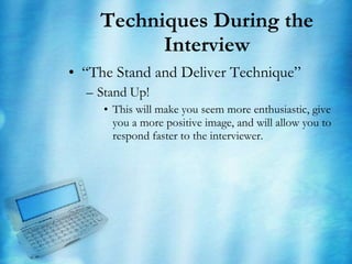Techniques During the Interview “ The Stand and Deliver Technique” Stand Up! This will make you seem more enthusiastic, give you a more positive image, and will allow you to respond faster to the interviewer. 