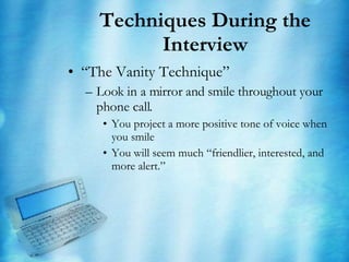 Techniques During the Interview “ The Vanity Technique” Look in a mirror and smile throughout your phone call. You project a more positive tone of voice when you smile You will seem much “friendlier, interested, and more alert.” 