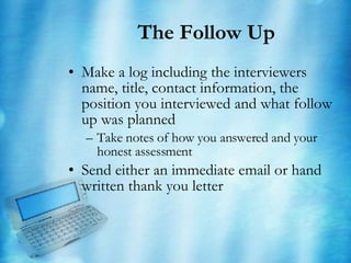 The Follow Up Make a log including the interviewers name, title, contact information, the position you interviewed and what follow up was planned Take notes of how you answered and your honest assessment Send either an immediate email or hand written thank you letter 