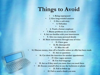 Things to Avoid 1. Being unprepared 2. Give long-winded answers 3. Give a sob story 4. Tell jokes 5. Lie 6. Trash a former employer   7. Blame problems on co-workers    8. Act too familiar with your interviewers 9.  Give too many personal details 10. Show nervousness through tone of voice 11. Chew gum 12. Be disrespectful 13. Miss the call 14. Discuss money, time off or benefits unless an offer has been made 15. Ask no questions   16. Cut short the interview for another appointment 17. Give vague answers 18. Use foul language 19. Act as if they need you more than you need them 20. Excuse yourself often to use the bathroom or phone 21. Fail to follow up 22. Fail to send a thank you note 