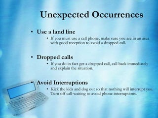 Unexpected Occurrences  Use a land line If you must use a cell phone, make sure you are in an area with good reception to avoid a dropped call. Dropped calls If you do in fact get a dropped call, call back immediately and explain the situation.  Avoid Interruptions Kick the kids and dog out so that nothing will interrupt you.  Turn off call-waiting to avoid phone interruptions. 