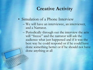 Creative Activity Simulation of a Phone Interview We will have an interviewee, an interviewer, and a Narrator. Periodically through out the interview the acts will “freeze” and the narrator will ask the audience what just happened and if it was the  best way he could respond or if he could have done something better or if he should not have done anything at all 