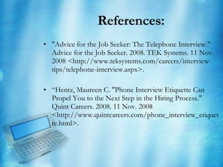 References: "Advice for the Job Seeker: The Telephone Interview." Advice for the Job Seeker. 2008. TEK Systems. 11 Nov. 2008 <http://www.teksystems.com/careers/interview-tips/telephone-interview.aspx>. “ Hentz, Maureen C. "Phone Interview Etiquette Can Propel You to the Next Step in the Hiring Process." Quint Careers. 2008. 11 Nov. 2008 <http://www.quintcareers.com/phone_interview_etiquette.html>. 