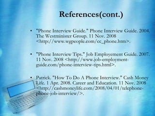 References(cont.) "Phone Interview Guide." Phone Interview Guide. 2004. The Westminister Group. 11 Nov. 2008 <http://www.wgpeople.com/cc_phone.htm>. "Phone Interview Tips." Job Employement Guide. 2007. 11 Nov. 2008 <http://www.job-employment-guide.com/phone-interview-tips.html>. Patrick. "How To Do A Phone Interview." Cash Money Life. 1 Apr. 2008. Career and Education. 11 Nov. 2008 <http://cashmoneylife.com/2008/04/01/telephone-phone-job-interview/>. 