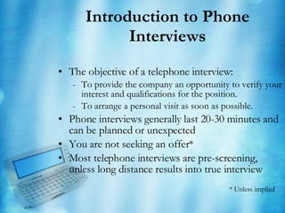 Introduction to Phone Interviews The objective of a telephone interview: To provide the company an opportunity to verify your interest and qualifications for the position.  To arrange a personal visit as soon as possible. Phone interviews generally last 20-30 minutes and can be planned or unexpected You are not seeking an offer* Most telephone interviews are pre-screening, unless long distance results into true interview * Unless implied 