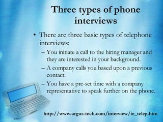 Three types of phone interviews There are three basic types of telephone interviews: You initiate a call to the hiring manager and they are interested in your background.  A company calls you based upon a previous contact.  You have a pre-set time with a company representative to speak further on the phone.  http://www.argus-tech.com/interview/ie_telep.htm 