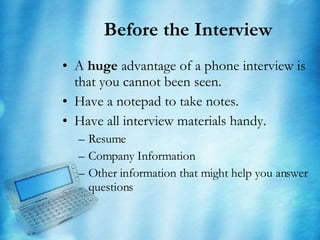 Before the Interview A  huge  advantage of a phone interview is that you cannot been seen. Have a notepad to take notes. Have all interview materials handy. Resume Company Information Other information that might help you answer questions 