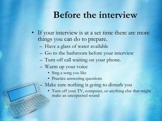Before the interview If your interview is at a set time there are more things you can do to prepare. Have a glass of water available Go to the bathroom before your interview Turn off call waiting on your phone. Warm up your voice Sing a song you like Practice answering questions Make sure nothing is going to disturb you Turn off your TV, computer, or anything else that might make an unexpected sound 