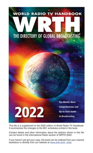 This file is a supplement to the 2022 edition of World Radio TV Handbook.
It summarises the changes to the B21 schedules printed in the book.
Contact details and other information about the stations shown in this file
can be found in the International Radio section of WRTH 2022.
If you haven’t yet got your copy, the book can be ordered from your nearest
bookstore or directly from our website at www.wrth.com/_shop
 