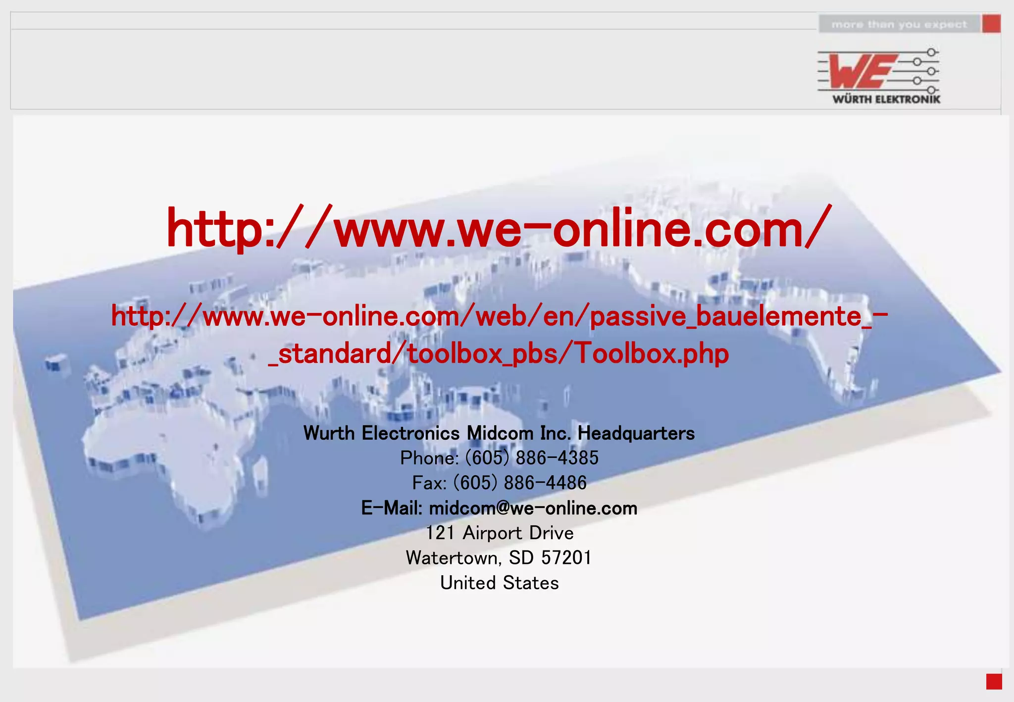 http://www.we-online.com/
http://www.we-online.com/web/en/passive_bauelemente_-
           _standard/toolbox_pbs/Toolbox.php

             Wurth Electronics Midcom Inc. Headquarters
                       Phone: (605) 886-4385
                         Fax: (605) 886-4486
                   E-Mail: midcom@we-online.com
                          121 Airport Drive
                        Watertown, SD 57201
                            United States
 
