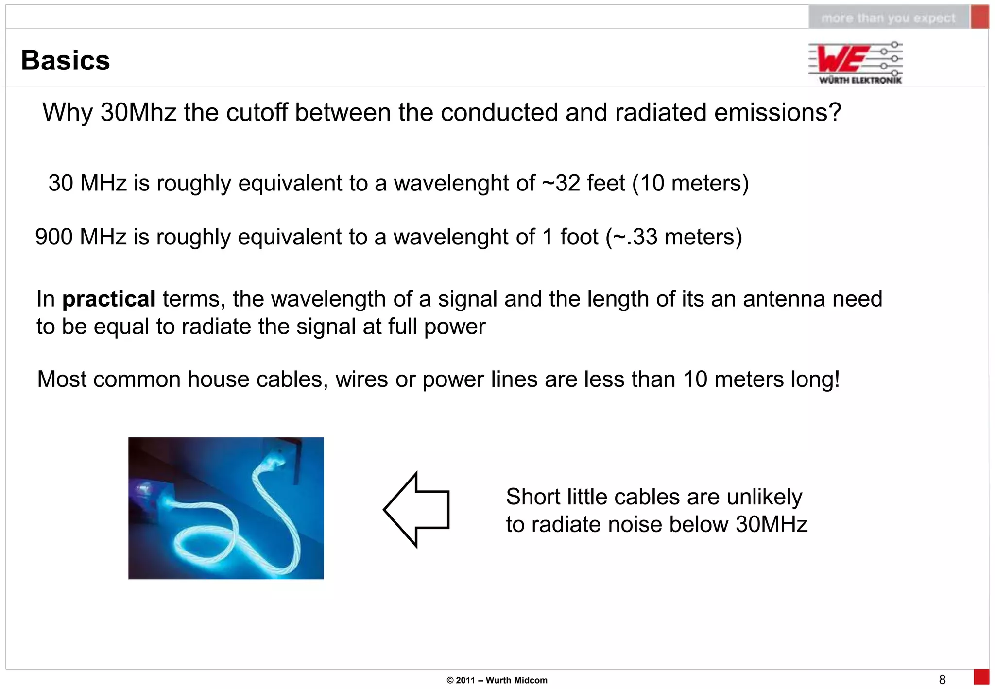 Basics
 Why 30Mhz the cutoff between the conducted and radiated emissions?

  30 MHz is roughly equivalent to a wavelenght of ~32 feet (10 meters)

900 MHz is roughly equivalent to a wavelenght of 1 foot (~.33 meters)

 In practical terms, the wavelength of a signal and the length of its an antenna need
 to be equal to radiate the signal at full power

 Most common house cables, wires or power lines are less than 10 meters long!




                                                     Short little cables are unlikely
                                                     to radiate noise below 30MHz




                                         © 2011 – Wurth Midcom                          8
 