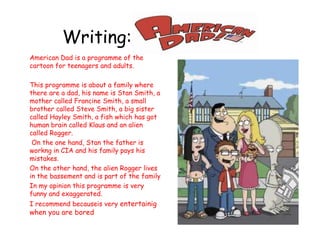 Writing: American Dad American Dad is a programme of thecartoonforteenagers and adults.  Thisprogrammeisabout a familywherethere are a dad, hisnameisStan Smith, a mothercalledFrancine Smith, a smallbrothercalled Steve Smith, a bigsistercalledHayley Smith, a fishwhich has gothumanbraincalled Klaus and analiencalledRogger. Ontheonehand, Stanthefatherisworkng in CIA and hisfamilypayshismistakes. Ontheotherhand, thealienRoggerlives in thebassement and ispart of thefamily In my opinionthisprogrammeisveryfunny and exaggerated. I recommendbecauseisveryentertainigwhenyou are bored 