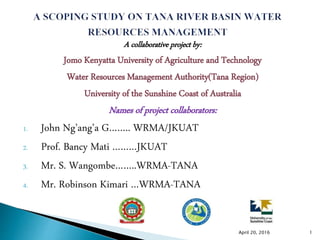A collaborative project by:
Jomo Kenyatta University of Agriculture and Technology
Water Resources Management Authority(Tana Region)
University of the Sunshine Coast of Australia
Names of project collaborators:
1. John Ng’ang’a G…….. WRMA/JKUAT
2. Prof. Bancy Mati ………JKUAT
3. Mr. S. Wangombe……..WRMA-TANA
4. Mr. Robinson Kimari …WRMA-TANA
April 20, 2016 1
 