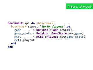 Benchmark.ips do |benchmark|
benchmark.report '19x19 playout' do
game = Rubykon::Game.new(19)
game_state = Rubykon::GameState.new(game)
mcts = MCTS::Playout.new(game_state)
mcts.playout
end
end
macro: playout
 