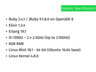 ● Ruby 2.4.1 / JRuby 9.1.8.0 on OpenJDK 8
● Elixir 1.3.4
● Erlang 19.1
● i5-7200U – 2 x 2.5GHz (Up to 3.10GHz)
● 8GB RAM
● Linux Mint 18.1 - 64 bit (Ubuntu 16.04 base)
● Linux Kernel 4.8.0
System Specification
 