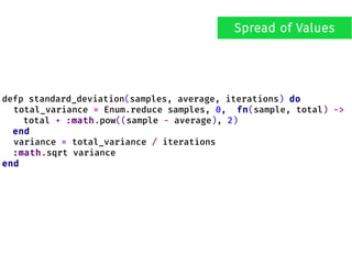 defp standard_deviation(samples, average, iterations) do
total_variance = Enum.reduce samples, 0, fn(sample, total) ->
total + :math.pow((sample - average), 2)
end
variance = total_variance / iterations
:math.sqrt variance
end
Spread of Values
 