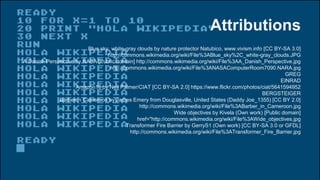 Attributions
Blue sky, white-gray clouds by nature protector Natubico, www.vivism.info [CC BY-SA 3.0]
http://commons.wikimedia.org/wiki/File%3ABlue_sky%2C_white-gray_clouds.JPG
A Danish Perspective by NASA [Public domain] http://commons.wikimedia.org/wiki/File%3AA_Danish_Perspective.jpg
http://commons.wikimedia.org/wiki/File%3ANASAComputerRoom7090.NARA.jpg
GREG
EINRAD
Amazon16 by Neil Palmer/CIAT [CC BY-SA 2.0] https://www.flickr.com/photos/ciat/5641594952
BERGSTEIGER
Barber in Cameroon by James Emery from Douglasville, United States (Daddy Joe_1355) [CC BY 2.0]
http://commons.wikimedia.org/wiki/File%3ABarber_in_Cameroon.jpg
Wide objectives by Kivela (Own work) [Public domain]
href="http://commons.wikimedia.org/wiki/File%3AWide_objectives.jpg
Transformer Fire Barrier by GerryS1 (Own work) [CC BY-SA 3.0 or GFDL]
http://commons.wikimedia.org/wiki/File%3ATransformer_Fire_Barrier.jpg
 