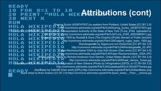 Attributions (cont)
Sharing Sucks (4536747557) by eyeliam from Portland, United States [CC BY 2.0]
http://commons.wikimedia.org/wiki/File%3ASharing_Sucks_(4536747557).jpg
7Line 9184 (8263568241) by Metropolitan Transportation Authority of the State of New York (7Line_9184 Uploaded by
tm) [CC BY 2.0] http://commons.wikimedia.org/wiki/File%3A7Line_9184_(8263568241).jpg
England rugby team 1905 by Russell & Sons (The Graphic) [Public domain or Public domain]
http://commons.wikimedia.org/wiki/File%3AEngland_rugby_team_1905.jpg
Wandergeselle by Sigismund von Dobschütz [CC BY-SA 3.0]
http://commons.wikimedia.org/wiki/File%3AWandergeselle_02.JPG
Faber-Rechenschieber 5304 by User:Karl Gruber (Own work) [CC BY-SA 4.0]
http://commons.wikimedia.org/wiki/File%3AFaber-Rechenschieber_5304.JPG
Wheel clamps Texas by Richard Anderson from Denton, United States (Boots.) [CC BY-SA 2.0]
http://commons.wikimedia.org/wiki/File%3AWheel_clamps_Texas.jpg
GuadalupeNOLA15Oct07Thanks by Infrogmation of New Orleans (Photo by Infrogmation) [GFDL or CC BY-SA 3.0]
http://commons.wikimedia.org/wiki/File%3AGuadalupeNOLA15Oct07Thanks.jpg
AtariBasic by Calin99 (Own work) [GPL] http://commons.wikimedia.org/wiki/File%3AAtariBasic.png
Spare wheel by Brian Snelson [CC BY 2.0] https://commons.wikimedia.org/wiki/File:Spare_wheel_-_Flickr_-_exfordy.jpg
 