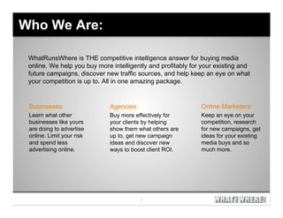 Who We Are:

 WhatRunsWhere is THE competitive intelligence answer for buying media
 online. We help you buy more intelligently and profitably for your existing and
 future campaigns, discover new traffic sources, and help keep an eye on what
 your competition is up to. All in one amazing package.


 Businesses:                  Agencies:                       Online Marketers:
 Learn what other             Buy more effectively for        Keep an eye on your
 businesses like yours        your clients by helping         competition, research
 are doing to advertise       show them what others are       for new campaigns, get
 online. Limit your risk      up to, get new campaign         ideas for your existing
 and spend less               ideas and discover new          media buys and so
 advertising online.          ways to boost client ROI.       much more.
 