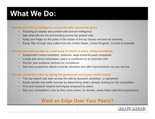 What We Do:
Provide advertising intelligence across the web, around the globe
     • Focusing on display and content-side text-ad intelligence
     • See what ads are hot and trending across the greater web
     • Keep your finger on the pulse of two dozen of the top display and text-ad networks
     • Easily filter through data pulled from the United States, United Kingdom, Canada & Australia

Provide international data to a vast array of clients in every vertical worldwide
     • Independent online marketers, networks, large brand-focused companies
     • Locate and recruit advertisers, peers or publishers to do business with
     • Monitor your publisher partners for compliance
     • See how prospective clients currently advertise and offer improvements via your service

Provide unmatched value by taking the guesswork out of your media buying
     • You can search ads seen across the web by keyword, advertiser, or placement
     • Easily identify new traffic sources by determining what’s already working for the competition
     • Find and research creative techniques employed by peers
     • See your competition’s ads as they come online, by domain, easily follow split-test progressions



                        Want an Edge Over Your Peers?
 