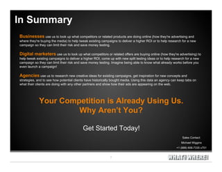 In Summary
Businesses use us to look up what competitors or related products are doing online (how they're advertising and
where they're buying the media) to help tweak existing campaigns to deliver a higher ROI or to help research for a new
campaign so they can limit their risk and save money testing.

Digital marketers use us to look up what competitors or related offers are buying online (how they're advertising) to
help tweak existing campaigns to deliver a higher ROI, come up with new split testing ideas or to help research for a new
campaign so they can limit their risk and save money testing. Imagine being able to know what already works before you
even launch a campaign!

Agencies use us to research new creative ideas for existing campaigns, get inspiration for new concepts and
strategies, and to see how potential clients have historically bought media. Using this data an agency can keep tabs on
what their clients are doing with any other partners and show how their ads are appearing on the web.




             Your Competition is Already Using Us.
                      Why Aren’t You?

                                          Get Started Today!
                                                                                                             Sales Contact:
                                                                                                             Michael Wiggins
                                                                                                         +1 (888) 606-7335 x701
 