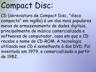 Compact Disc:
CD (abreviatura de Compact Disc, "disco
compacto" em inglês) é um dos mais populares
meios de armazenamento de dados digitais,
principalmente de música comercializada e
softwares de computador, caso em que o CD
recebe o nome de CD-ROM. A tecnologia
utilizada nos CD é semelhante à dos DVD. Foi
inventado em 1979, e comercializado a partir
de 1982.
 