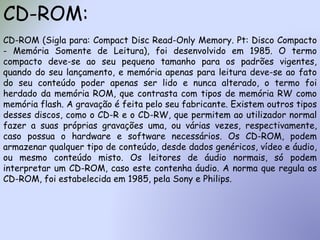 CD-ROM:
CD-ROM (Sigla para: Compact Disc Read-Only Memory. Pt: Disco Compacto
- Memória Somente de Leitura), foi desenvolvido em 1985. O termo
compacto deve-se ao seu pequeno tamanho para os padrões vigentes,
quando do seu lançamento, e memória apenas para leitura deve-se ao fato
do seu conteúdo poder apenas ser lido e nunca alterado, o termo foi
herdado da memória ROM, que contrasta com tipos de memória RW como
memória flash. A gravação é feita pelo seu fabricante. Existem outros tipos
desses discos, como o CD-R e o CD-RW, que permitem ao utilizador normal
fazer a suas próprias gravações uma, ou várias vezes, respectivamente,
caso possua o hardware e software necessários. Os CD-ROM, podem
armazenar qualquer tipo de conteúdo, desde dados genéricos, vídeo e áudio,
ou mesmo conteúdo misto. Os leitores de áudio normais, só podem
interpretar um CD-ROM, caso este contenha áudio. A norma que regula os
CD-ROM, foi estabelecida em 1985, pela Sony e Philips.
 