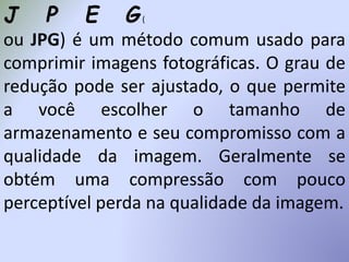 J P E G(
ou JPG) é um método comum usado para
comprimir imagens fotográficas. O grau de
redução pode ser ajustado, o que permite
a você escolher o tamanho de
armazenamento e seu compromisso com a
qualidade da imagem. Geralmente se
obtém uma compressão com pouco
perceptível perda na qualidade da imagem.
 