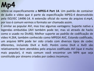 Mp4
refere-se especificamente a MPEG-4 Part 14. Um padrão de container
de áudio e vídeo que é parte da especificação MPEG-4 desenvolvido
pela ISO/IEC 14496-14. A extensão oficial do nome do arquivo é.mp4,
por isso é comum vermos o formato ser chamado assim.
É similar ao popular AVI, mas traz algumas vantagens: Suporte nativo a
legendas embutidas (AVI também pode ter, mas só através de hacks
como o usado no DivX6); Melhor suporte ao padrão de codificação de
vídeo H.264, também conhecido como MPEG4 AVC. Estando codificado,
um arquivo MP4 pode ter sido criado com diversos tipos de codec
diferentes, incluindo DivX e XviD. Porém como DivX e XviD são
relativamente bem atendidos pelo arquivo codificado AVI (que é muito
mais popular), é mais comum você encontrar um MP4 que seja
constituído por streams criados por codecs incomuns.
 