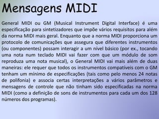 Mensagens MIDI
General MIDI ou GM (Musical Instrument Digital Interface) é uma
especificação para sintetizadores que impõe vários requisitos para além
da norma MIDI mais geral. Enquanto que a norma MIDI proporciona um
protocolo de comunicações que assegura que diferentes instrumentos
(ou componentes) possam interagir a um nível básico (por ex., tocando
uma nota num teclado MIDI vai fazer com que um módulo de som
reproduza uma nota musical), o General MIDI vai mais além de duas
maneiras: ele requer que todos os instrumentos compatíveis com o GM
tenham um mínimo de especificações (tais como pelo menos 24 notas
de polifonia) e associa certas interpretações a vários parâmetros e
mensagens de controle que não tinham sido especificadas na norma
MIDI (como a definição de sons de instrumentos para cada um dos 128
números dos programas).
 