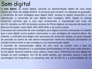 Som digital
O som digital, ou áudio digital, consiste na representação digital de uma onda
sonora por meio de código binário. O processo que envolve, na captação ou gravação,
a conversão do som analógico para digital (ADC, Analog to digital converter) e, na
reprodução, a conversão do som digital para analógico (DAC, Digital to analog
converter) permite que o som seja armazenado e reproduzido por meio de
um CD, minidisc ou DAT, de bandas sonoras de filmes digitais, de arquivos de áudio em
diversos formatos, como WAV, AIFF, MP3,OGG, e de outros meios.
O processo de conversão do som analógico para digital acarreta uma perda e é sabido
que o som digital nunca poderá representar o som analógico de maneira plena. No
entanto, a evolução tecnológica dos processos de conversão atingiu um grau elevado
de precisão ao ponto de não deixar transparecer nenhuma distinção perceptível ao
ouvido humano entre o som analógico e sua representação digital.
A precisão da representação digital do som varia de acordo com a taxa de
amostragem de frequência e a quantidade (profundidade) de bits para cada amostra,
ou bit depth. Quanto maiores esses valores, maior será a fidelidade do som digital em
relação ao som analógico. Um CD de áudio padrão, por exemplo, possui a taxa de
amostragem de frequência, ou sampling rate, de 44.100 Hz e a profundidade de 16
bits
 