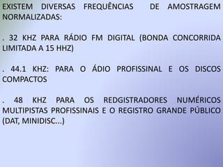 EXISTEM DIVERSAS FREQUÊNCIAS DE AMOSTRAGEM
NORMALIZADAS:
. 32 KHZ PARA RÁDIO FM DIGITAL (BONDA CONCORRIDA
LIMITADA A 15 HHZ)
. 44.1 KHZ: PARA O ÁDIO PROFISSINAL E OS DISCOS
COMPACTOS
. 48 KHZ PARA OS REDGISTRADORES NUMÉRICOS
MULTIPISTAS PROFISSINAIS E O REGISTRO GRANDE PÚBLICO
(DAT, MINIDISC...)
 