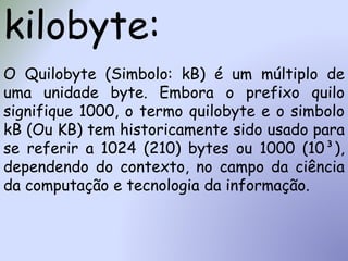 kilobyte:
O Quilobyte (Simbolo: kB) é um múltiplo de
uma unidade byte. Embora o prefixo quilo
signifique 1000, o termo quilobyte e o simbolo
kB (Ou KB) tem historicamente sido usado para
se referir a 1024 (210) bytes ou 1000 (10³),
dependendo do contexto, no campo da ciência
da computação e tecnologia da informação.
 