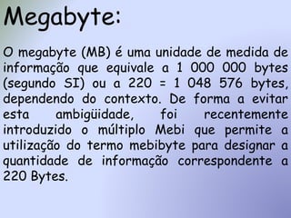 Megabyte:
O megabyte (MB) é uma unidade de medida de
informação que equivale a 1 000 000 bytes
(segundo SI) ou a 220 = 1 048 576 bytes,
dependendo do contexto. De forma a evitar
esta ambigüidade, foi recentemente
introduzido o múltiplo Mebi que permite a
utilização do termo mebibyte para designar a
quantidade de informação correspondente a
220 Bytes.
 