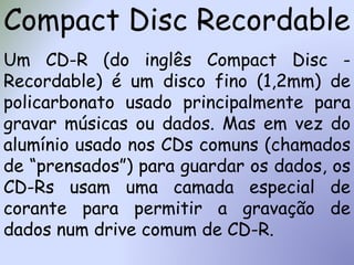 Compact Disc Recordable
Um CD-R (do inglês Compact Disc -
Recordable) é um disco fino (1,2mm) de
policarbonato usado principalmente para
gravar músicas ou dados. Mas em vez do
alumínio usado nos CDs comuns (chamados
de “prensados”) para guardar os dados, os
CD-Rs usam uma camada especial de
corante para permitir a gravação de
dados num drive comum de CD-R.
 