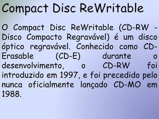 Compact Disc ReWritable
O Compact Disc ReWritable (CD-RW -
Disco Compacto Regravável) é um disco
óptico regravável. Conhecido como CD-
Erasable (CD-E) durante o
desenvolvimento, o CD-RW foi
introduzido em 1997, e foi precedido pelo
nunca oficialmente lançado CD-MO em
1988.
 