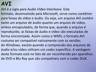 AVI
AVI é a sigla para Audio Video Interleave. Este
formato, desenvolvido pela Microsoft, serve como contêiner
para faixas de vídeo e áudio. Ou seja, um arquivo AVI contém
tanto um arquivo de áudio quanto um arquivo de vídeo,
ambos encapsulados, de forma que, quando o arquivo é
reproduzido, as faixas de áudio e vídeo são executadas de
forma sincronizada. Assim como o WMV, o formato AVI
costuma ser compatível nativamente com as versões
do Windows, exceto quando a compressão dos arquivos de
áudio e/ou vídeo utilizam um codec específico. A vantagem
deste formato está no fato de ser reconhecido por aparelhos
de DVD e Blu-Ray que são compatíveis com o codec DivX.
 