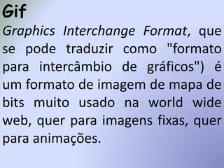 Gif
Graphics Interchange Format, que
se pode traduzir como "formato
para intercâmbio de gráficos") é
um formato de imagem de mapa de
bits muito usado na world wide
web, quer para imagens fixas, quer
para animações.
 