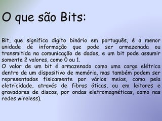 O que são Bits:
Bit, que significa dígito binário em português, é a menor
unidade de informação que pode ser armazenada ou
transmitida na comunicação de dados, e um bit pode assumir
somente 2 valores, como 0 ou 1.
O valor de um bit é armazenado como uma carga elétrica
dentro de um dispositivo de memória, mas também podem ser
representados fisicamente por vários meios, como pela
eletricidade, através de fibras óticas, ou em leitores e
gravadores de discos, por ondas eletromagnéticas, como nas
redes wireless).
 