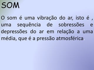 SOM
O som é uma vibração do ar, isto é ,
uma sequência de sobressões e
depressões do ar em relação a uma
média, que é a pressão atmosférica.
 
