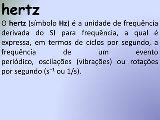hertz
O hertz (símbolo Hz) é a unidade de frequência
derivada do SI para frequência, a qual é
expressa, em termos de ciclos por segundo, a
frequência de um evento
periódico, oscilações (vibrações) ou rotações
por segundo (s−1 ou 1/s).
 