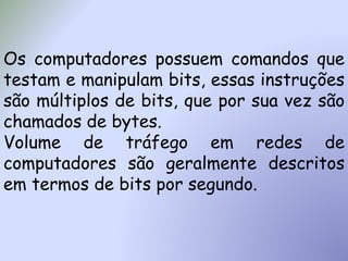 Os computadores possuem comandos que
testam e manipulam bits, essas instruções
são múltiplos de bits, que por sua vez são
chamados de bytes.
Volume de tráfego em redes de
computadores são geralmente descritos
em termos de bits por segundo.
 