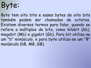 Byte:
Byte tem oito bits e esses bytes de oito bits
também podem ser chamados de octetos.
Existem diversos termos para falar, quando se
refere a múltiplos de bits, como kilobit (kb),
megabit (Mb) e gigabit (Gb). Para bit utiliza-se
um "b" minúsculo, e para byte utiliza-se um "B"
maiúsculo (kB, MB, GB).
 