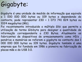 Gigabyte:
Gigabyte é uma unidade de medida de informação que equivale
a 1 000 000 000 bytes ou 109 bytes e dependendo do
contexto, pode representar 230 = 1 073 741 824 bytes ou
1024 megabytes (Mb).
Foi recentemente introduzido o múltiplo Gibi que permite a
utilização do termo Gibibyte para designar a quantidade de
informação correspondente a 230 Bytes. Atualmente os
fabricantes de dispositivos de armazenamento como HD’s ,
pendrive e memórias se referem a gigabyte no contexto dos 1
000 000 000 bytes ou 109 bytes. Gigabyte também é uma
empresa que foi fundada em 1986 a pioneira na fabricação de
placas mãe e do USB 3.0.
 