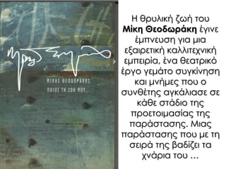 Η θρυλική ζωή του
Μίκη Θεοδωράκη έγινε
έμπνευση για μια
εξαιρετική καλλιτεχνική
εμπειρία, ένα θεατρικό
έργο γεμάτο συγκίνηση
και μνήμες που ο
συνθέτης αγκάλιασε σε
κάθε στάδιο της
προετοιμασίας της
παράστασης. Μιας
παράστασης που με τη
σειρά της βαδίζει τα
χνάρια του …
 